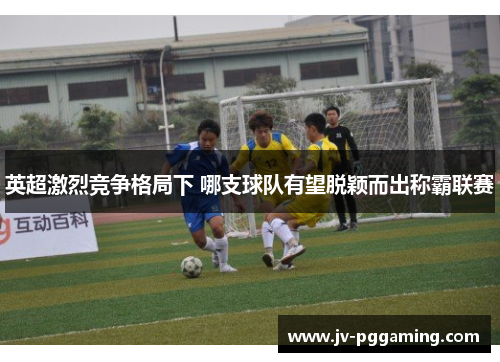 英超激烈竞争格局下 哪支球队有望脱颖而出称霸联赛