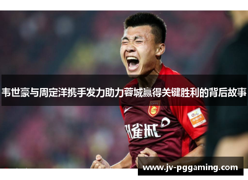 韦世豪与周定洋携手发力助力蓉城赢得关键胜利的背后故事 韦世豪与周定洋携手发力助力蓉城赢得关键胜利的背后故事