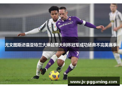 尤文图斯逆袭亚特兰大捧起意大利杯冠军成功拯救不完美赛季
