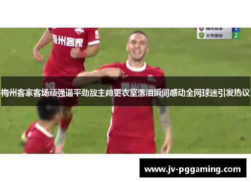 梅州客家客场顽强逼平劲敌主帅更衣室落泪瞬间感动全网球迷引发热议