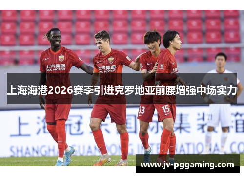 上海海港2026赛季引进克罗地亚前腰增强中场实力